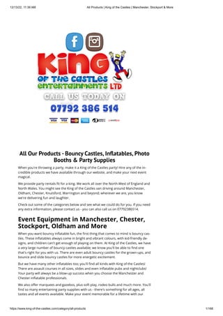 12/13/22, 11:39 AM All Products | King of the Castles | Manchester, Stockport & More
https://www.king-of-the-castles.com/category/all-products 1/168
All Our Products - Bouncy Castles, Inflatables, Photo
Booths & Party Supplies
When you're throwing a party, make it a King of the Castles party! Hire any of the in-
credible products we have available through our website, and make your next event
magical.
We provide party rentals fit for a king. We work all over the North West of England and
North Wales. You might see the King of the Castles van driving around Manchester,
Oldham, Chester, Knutsford, Warrington and beyond; wherever we are, you know
we're delivering fun and laughter.
Check out some of the categories below and see what we could do for you. If you need
any extra information, please contact us - you can also call us on 07792386514.
Event Equipment in Manchester, Chester,
Stockport, Oldham and More
When you want bouncy inflatable fun, the first thing that comes to mind is bouncy cas-
tles. These inflatables always come in bright and vibrant colours, with kid-friendly de-
signs, and children can't get enough of playing on them. At King of the Castles, we have
a very large number of bouncy castles available; we know you'll be able to find one
that's right for you with us. There are even adult bouncy castles for the grown-ups, and
bounce and slide bouncy castles for more energetic excitement.
But we have many other inflatables too; you'll find all kinds with King of the Castles!
There are assault courses in all sizes, slides and even inflatable pubs and nightclubs!
Your party will always be a blow-up success when you choose the Manchester and
Chester inflatable professionals.
We also offer marquees and gazebos, plus soft play, rodeo bulls and much more. You'll
find so many entertaining party supplies with us - there's something for all ages, all
tastes and all events available. Make your event memorable for a lifetime with our
 