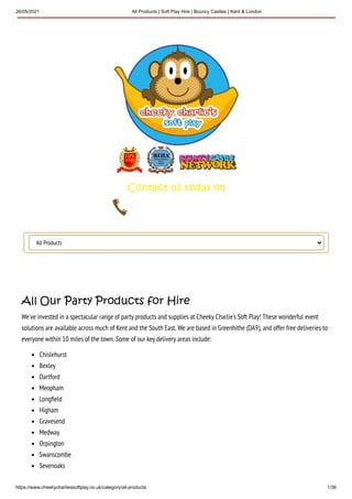 26/05/2021 All Products | Soft Play Hire | Bouncy Castles | Kent & London
https://www.cheekycharliessoftplay.co.uk/category/all-products 1/36
All Products
All Our Party Products for Hire
We've invested in a spectacular range of party products and supplies at Cheeky Charlie's Soft Play! These wonderful event
solutions are available across much of Kent and the South East. We are based in Greenhithe (DA9), and offer free deliveries to
everyone within 10 miles of the town. Some of our key delivery areas include:
Chislehurst
Bexley
Dartford
Meopham
Long eld
Higham
Gravesend
Medway
Orpington
Swanscombe
Sevenoaks
 
