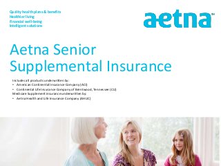 Quality health plans & benefits
Healthier living
Financial well-being
Intelligent solutions
Aetna Senior
Supplemental Insurance
Includes all products underwritten by:
• American Continental Insurance Company (ACI)
• Continental Life Insurance Company of Brentwood, Tennessee (CLI)
Medicare Supplement insurance underwritten by:
• Aetna Health and Life Insurance Company (AHLIC)
 