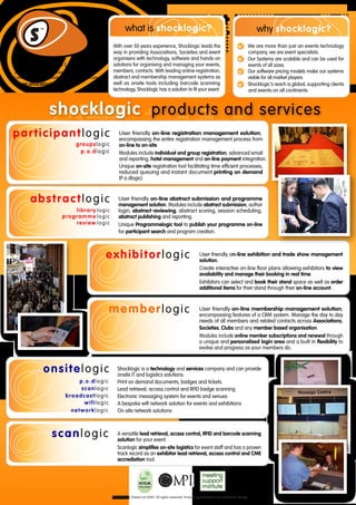what is shocklogic?                                                                       why shocklogic?
                                               With over 50 years experience, Shocklogic leads the                                           We are more than just an events technology
                                               way in providing Associations, Societies and event                                            company, we are event specialists.
                                               organisers with technology, software and hands-on                                             Our Systems are scalable and can be used for
Shocklogic Global Ltd                          solutions for organising and managing your events,                                            events of all sizes.
2 Sheraton Street Tel: +44 (0) 7092 844599     members, contacts. With leading online registration,                                          Our software pricing models make our systems
London W1F 8BH Email: info @ shocklogic.com    abstract and membership management systems as                                                 viable for all market players.
www.shocklogic.com                             well as onsite tools including barcode scanning                                               Shocklogic's reach is global, supporting clients
                                               technology, Shocklogic has a solution to fit your event.                                      and events on all continents.



                  shocklogic products and services
participantlogic                                   User friendly on-line registration management solution,
                                                   encompassing the entire registration management process from
                               groupslogic         on-line to on-site.
                                p.o.dlogic         Modules include individual and group registration, advanced email
                                                   and reporting, hotel management and on-line payment integration.
                                                   Unique on-site registration tool facilitating time efficient processes,
                                                   reduced queuing and instant document printing on demand
                                                   (P.o.dlogic).



        abstractlogic                              User friendly on-line abstract submission and programme
                                                   management solution. Modules include abstract submission, author
                            library logic          login, abstract reviewing, abstract scoring, session scheduling,
                        programme logic            abstract publishing and reporting.
                            review logic           Unique Programmelogic tool to publish your programme on-line
                                                   for participant search and program creation.



                                              exhibitorlogic                                               User friendly on-line exhibition and trade show management
                                                                                                           solution.
                                                                                                           Create interactive on-line floor plans allowing exhibitors to view
                                                                                                           availability and manage their booking in real time.
                                                                                                           Exhibitors can select and book their stand space as well as order
                                                                                                           additional items for their stand through their on-line account.



                                              memberlogic                                                  User friendly on-line membership management solution,
                                                                                                           encompassing features of a CRM system. Manage the day to day
                                                                                                           needs of all members and related contacts across Associations,
                                                                                                           Societies, Clubs and any member based organisation.
                                                                                                           Modules include online member subscriptions and renewal through
                                                                                                           a unique and personalised login area and a built in flexibility to
                                                                                                           evolve and progress as your members do.



              onsitelogic                         Shocklogic is a technology and services company and can provide
                                                  onsite IT and logistics solutions.
                               p.o.dlogic         Print on demand documents, badges and tickets.
                               scanlogic          Lead retrieval, access control and RFID badge scanning
                          broadcastlogic          Electronic messaging system for events and venues
                                wifilogic         A bespoke wifi network solution for events and exhibitions
                            networklogic          On-site network solutions



                   scanlogic                      A versatile lead retrieval, access control, RFID and barcode scanning
                                                  solution for your event.
                                                  Scanlogic simplifies on-site logistics for event staff and has a proven
                                                  track record as an exhibitor lead retrieval, access control and CME
                                                  accrediation tool.




                                               ©Shocklogic Global Ltd 2009. All rights reserved. Product specifications are subject to change.
 