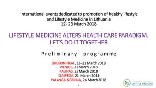 International events dedicated to promotion of healthy lifestyle
and Lifestyle Medicine in Lithuania
12- 23 March 2018
LIFESTYLE MEDICINE ALTERS HEALTH CARE PARADIGM.
LET‘S DO IT TOGETHER
P r e l i m i n a r y p r o g r a m me
DRUSKININKAI , 12–21 March 2018
VILNIUS, 21 March 2018
KAUNAS, 22 March 2018
KLAIPĖDA, 23 March 2018
PALANGA-NERINGA, 24 March 2018
.
 