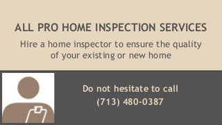 ALL PRO HOME INSPECTION SERVICES
Hire a home inspector to ensure the quality
of your existing or new home
Do not hesitate to call
(713) 480-0387
 