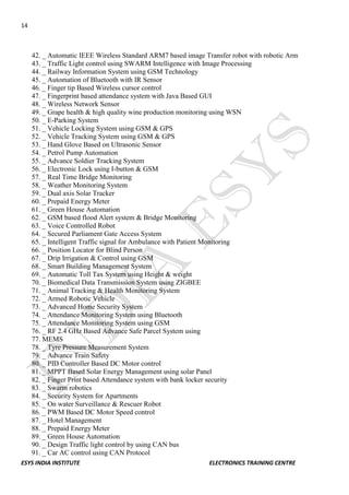 14 
ESYS INDIA INSTITUTE ELECTRONICS TRAINING CENTRE 
42. _ Automatic IEEE Wireless Standard ARM7 based image Transfer robot with robotic Arm 
43. _ Traffic Light control using SWARM Intelligence with Image Processing 
44. _ Railway Information System using GSM Technology 
45. _ Automation of Bluetooth with IR Sensor 
46. _ Finger tip Based Wireless cursor control 
47. _ Fingerprint based attendance system with Java Based GUI 
48. _ Wireless Network Sensor 
49. _ Grape health & high quality wine production monitoring using WSN 
50. _ E-Parking System 
51. _ Vehicle Locking System using GSM & GPS 
52. _ Vehicle Tracking System using GSM & GPS 
53. _ Hand Glove Based on Ultrasonic Sensor 
54. _ Petrol Pump Automation 
55. _ Advance Soldier Tracking System 
56. _ Electronic Lock using I-button & GSM 
57. _ Real Time Bridge Monitoring 
58. _ Weather Monitoring System 
59. _ Dual axis Solar Tracker 
60. _ Prepaid Energy Meter 
61. _ Green House Automation 
62. _ GSM based flood Alert system & Bridge Monitoring 
63. _ Voice Controlled Robot 
64. _ Secured Parliament Gate Access System 
65. _ Intelligent Traffic signal for Ambulance with Patient Monitoring 
66. _ Position Locator for Blind Person 
67. _ Drip Irrigation & Control using GSM 
68. _ Smart Building Management System 
69. _ Automatic Toll Tax System using Height & weight 
70. _ Biomedical Data Transmission System using ZIGBEE 
71. _ Animal Tracking & Health Monitoring System 
72. _ Armed Robotic Vehicle 
73. _ Advanced Home Security System 
74. _ Attendance Monitoring System using Bluetooth 
75. _ Attendance Monitoring System using GSM 
76. _ RF 2.4 GHz Based Advance Safe Parcel System using 
77. MEMS 
78. _ Tyre Pressure Measurement System 
79. _ Advance Train Safety 
80. _ PID Controller Based DC Motor control 
81. _ MPPT Based Solar Energy Management using solar Panel 
82. _ Finger Print based Attendance system with bank locker security 
83. _ Swarm robotics 
84. _ Security System for Apartments 
85. _ On water Surveillance & Rescuer Robot 
86. _ PWM Based DC Motor Speed control 
87. _ Hotel Management 
88. _ Prepaid Energy Meter 
89. _ Green House Automation 
90. _ Design Traffic light control by using CAN bus 
91. _ Car AC control using CAN Protocol  
