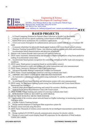 16 
ESYS INDIA INSTITUTE ELECTRONICS TRAINING CENTRE 
IEEE BASED PROJECTS 
1. _ A Cloud Computing Solution for Patient's Data Collection in Health Care Institutions 
2. _ A design of self-service speech explaining system based on RFID and SD card 
3. _ Hybrid Web server architecture for e-commerce applications 
4. _ A low-cost secure Encryption for authentications and access control with the use of multiple SD cards 
5. _ A museum wheelchair for physically handicapped students with vision-based control systems. 
6. _ Abortion Tracking System(IEEE Name: Anti abortion tracking system with child card monitoring) 
7. _ Accelerometer based characterization and detection of behavior 
8. patterns with Autism disorder and to prevent self injurious behavior 
9. (IEEE name Automatic characterization and detection of behavioral patterns using linear predictive coding of accelerometer sensor data) 
10. _ Accelerometer based gesture recognition for controlling imbalanced traffic loads and emergency conditions 
11. (IEEE name: Hand gesture recognition based on accelerometer sensors) 
12. _ Advanced Interactive credit card system with online transactions and voice announcement 
13. (IEEE Name: Interactive Multitask Credit Card Technology) 
14. _ Advanced Wearable Mobile Computer for Extreme Environments 
15. (IEEE Name: Visual tracking and control of a moving overhead crane load ) 
16. _ AIRPORT SECURITY USING RFID AND IRIS RECOGNITION 
17. _ An Automotive collision and speed control using multimode Tx and Rx via RFID and GSM (For schools) 
18. _ An intelligent Vision based Guiding and Information system with voice announcement 
19. (IEEE name: An Intelligent Guiding System using Face Information and Vision-based Mouse- Interaction User Interface) 
20. _ Android smart phone based monitoring and control for societies ( Building automation) 
21. _ Android Smart phone based Remote Crane with Touch screen. 
22. (IEEE NAME: Visual tracking and control of a moving overhead crane load ) 
23. _ RFID BASED VEHICLE SECURITY & ANTI SIGNAL 
24. DETECTION WITH PUC DETECTION SYSTEM 
25. _ Application of the wireless sensor network based on ZigBee technology in monitoring system for coal mine safety 
26. _ City bus Vehicle Tracking System 
27. _ Design and development of intelligent Data acquisition system for 
28. Wireless sensor network using Pen drive 
29. (IEEE Name: Research of wireless sensor networks for an intelligent measurement system based on ARM) 
30. _ Design method of CAN BUS network communication structure for electric vehicle 
31. _ Design of voice touch screen display based 4D experience for the education of blind students USING SD CARDS  