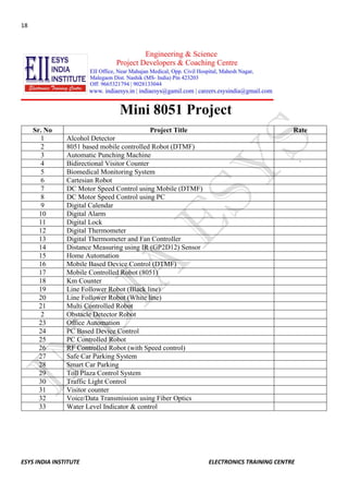 18 
ESYS INDIA INSTITUTE ELECTRONICS TRAINING CENTRE 
Mini 8051 Project 
Sr. No 
Project Title 
Rate 
1 
Alcohol Detector 
2 
8051 based mobile controlled Robot (DTMF) 
3 
Automatic Punching Machine 
4 
Bidirectional Visitor Counter 
` 
5 
Biomedical Monitoring System 
6 
Cartesian Robot 
7 
DC Motor Speed Control using Mobile (DTMF) 
8 
DC Motor Speed Control using PC 
9 
Digital Calendar 
10 
Digital Alarm 
11 
Digital Lock 
12 
Digital Thermometer 
13 
Digital Thermometer and Fan Controller 
14 
Distance Measuring using IR (GP2D12) Sensor 
15 
Home Automation 
16 
Mobile Based Device Control (DTMF) 
17 
Mobile Controlled Robot (8051) 
18 
Km Counter 
19 
Line Follower Robot (Black line) 
20 
Line Follower Robot (White line) 
21 
Multi Controlled Robot 
2 
Obstacle Detector Robot 
23 
Office Automation 
24 
PC Based Device Control 
25 
PC Controlled Robot 
26 
RF Controlled Robot (with Speed control) 
27 
Safe Car Parking System 
28 
Smart Car Parking 
29 
Toll Plaza Control System 
30 
Traffic Light Control 
31 
Visitor counter 
32 
Voice/Data Transmission using Fiber Optics 
33 
Water Level Indicator & control 
 