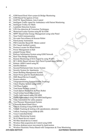 4 
ESYS INDIA INSTITUTE ELECTRONICS TRAINING CENTRE 
42. _ GSM based flood Alert system & Bridge Monitoring 
43. _ GSM Based Navigation of Gun 
44. _ HAPTIC Based Robotic Arm Control 
45. _ Intelligent Traffic signal for Ambulance with Patient Monitoring 
46. _ Intelligent Trolley for Malls 
47. _ Landslide Detection System 
48. _ LPG Gas detection & Correction Techniques 
49. _ Motorized Locker System using RF & GSM 
50. _ MPPT Based Solar Energy Management using solar Panel 
51. _ Near Field Communication 
52. _ On water Surveillance & Rescuer Robot 
53. _ Petrol pump Automation 
54. _ PID Controller Based DC Motor control 
55. _ PLC based Antitheft system 
56. _ Position Locator for Blind Person 
57. _ Power Management in Hall 
58. _ prepaid Energy Meter 
59. _ Railway Information System using GSM Network 
60. _ Real Time Bridge Monitoring 
61. _ Remote Monitoring of ECG Signal by using WAPU 
62. _ RF 2.4GHz Based Advance Safe Parcel System using MEMS 
63. _ Robotic ARM Control using PC 
64. _ Satellite Balloon 
65. _ Secured Parliament Gate Access System 
66. _ Security System for Apartments 
67. _ Smart Building Management System 
68. _ Smart Powar grid for theaft Detection 
69. _ SMS Based Device Control 
70. _ Swarm robotics 
71. _ Telegeopositioning System(Soldier Tracking) 
72. _ Token Display System using GSM 
73. _ Toll Plaza System 
74. _ Total home Security system 
75. _ Touch Screen Based Pick & Place Robot 
76. _ Touch screen based robot control 
77. _ Traffic light control using SWARM 
78. _ Traffic light control using SWARM Intelligence 
79. _ Train Automation for safety purpose 
80. _ Tyre Pressure Measurement System 
81. _ Ultrasonic based Hand Glove 
82. _ Vehicle Locking Using GSM & GPS 
83. _ Vehicle Tracking & locking with speedometer, odometer 
84. _ Vehicle Tracking Using GSM & GPS 
85. _ Voice Controlled Robot 
86. _ weather Monitoring System 
87. _ Wi-Fi Based device control 
88. _ WI-Max based device Control 
89. _ Wireless Data acquisition & Control using GSM 
90. _ Wireless desktop cursor movement by hand motion 
91. _ Wireless Electronic Notice Board with Temperature & Time Monitoring  