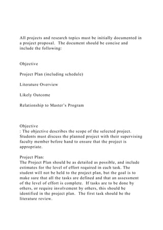 All projects and research topics must be initially documented in
a project proposal. The document should be concise and
include the following:
Objective
Project Plan (including schedule)
Literature Overview
Likely Outcome
Relationship to Master’s Program
Objective
: The objective describes the scope of the selected project.
Students must discuss the planned project with their supervising
faculty member before hand to ensure that the project is
appropriate.
Project Plan:
The Project Plan should be as detailed as possible, and include
estimates for the level of effort required in each task. The
student will not be held to the project plan, but the goal is to
make sure that all the tasks are defined and that an assessment
of the level of effort is complete. If tasks are to be done by
others, or require involvement by others, this should be
identified in the project plan. The first task should be the
literature review.
 