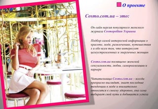 О проектеCosmo.com.ua – это:Он-лайн версия популярного женского журнала Cosmopolitan УкраинаПодбор самой интересной информации о красоте, моде, развлечениях, путешествиях и обо всем том, что интересует целеустремленных и энергичных женщинCosmo.com.uaпосвящено женской сексуальности, любви, самореализации и карьереЧитательница Cosmo.com.ua – всегда прекрасно выглядит, знает последние тенденции в моде и внимательно относится к своему здоровью, она сама выбирает свой путь и добивается успеха