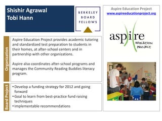 Aspire Education Project
      Shishir Agrawal                                                 www.aspireeducationproject.org
      Tobi Hann


                Aspire Education Project provides academic tutoring
                and standardized test preparation to students in
Organization




                their homes, at after-school centers and in
                partnership with other organizations.

                Aspire also coordinates after-school programs and
                manages the Community Reading Buddies literacy
                program.


                • Develop a funding strategy for 2012 and going
Board Project




                  forward
                • Goal to learn from best-practice fund raising
                  techniques
                • Implementable recommendations
 