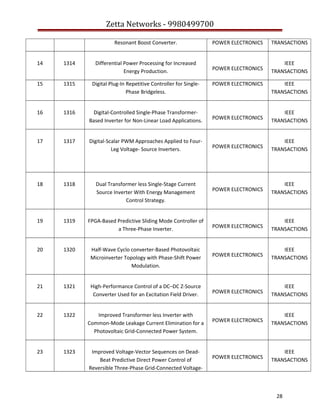 Zetta Networks - 9980499700
Resonant Boost Converter.

POWER ELECTRONICS

TRANSACTIONS

POWER ELECTRONICS

IEEE
TRANSACTIONS

14

1314

Differential Power Processing for Increased
Energy Production.

15

1315

Digital Plug-In Repetitive Controller for SinglePhase Bridgeless.

16

1316

Digital-Controlled Single-Phase TransformerBased Inverter for Non-Linear Load Applications.

POWER ELECTRONICS

IEEE
TRANSACTIONS

17

1317

Digital-Scalar PWM Approaches Applied to FourLeg Voltage- Source Inverters.

POWER ELECTRONICS

IEEE
TRANSACTIONS

18

1318

Dual Transformer less Single-Stage Current
Source Inverter With Energy Management
Control Strategy.

POWER ELECTRONICS

IEEE
TRANSACTIONS

19

1319

FPGA-Based Predictive Sliding Mode Controller of
a Three-Phase Inverter.

POWER ELECTRONICS

IEEE
TRANSACTIONS

20

1320

Half-Wave Cyclo converter-Based Photovoltaic
Microinverter Topology with Phase-Shift Power
Modulation.

POWER ELECTRONICS

IEEE
TRANSACTIONS

21

1321

High-Performance Control of a DC–DC Z-Source
Converter Used for an Excitation Field Driver.

POWER ELECTRONICS

IEEE
TRANSACTIONS

22

1322

Improved Transformer less Inverter with
Common-Mode Leakage Current Elimination for a
Photovoltaic Grid-Connected Power System.

POWER ELECTRONICS

IEEE
TRANSACTIONS

23

1323

Improved Voltage-Vector Sequences on DeadBeat Predictive Direct Power Control of
Reversible Three-Phase Grid-Connected Voltage-

POWER ELECTRONICS

IEEE
TRANSACTIONS

POWER ELECTRONICS

IEEE
TRANSACTIONS

28

 