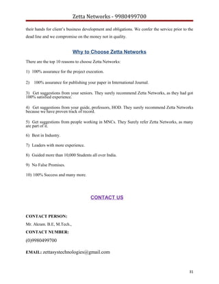 Zetta Networks - 9980499700
their hands for client’s business development and obligations. We confer the service prior to the
dead line and we compromise on the money not in quality.

Why to Choose Zetta Networks
There are the top 10 reasons to choose Zetta Networks:
1) 100% assurance for the project execution.
2)

100% assurance for publishing your paper in International Journal.

3) Get suggestions from your seniors. They surely recommend Zetta Networks, as they had got
100% satisfied experience.
4) Get suggestions from your guide, professors, HOD. They surely recommend Zetta Networks
because we have proven track of record.
5) Get suggestions from people working in MNCs. They Surely refer Zetta Networks, as many
are part of it.
6) Best in Industry.
7) Leaders with more experience.
8) Guided more than 10,000 Students all over India.
9) No False Promises.
10) 100% Success and many more.

CONTACT US

CONTACT PERSON:
Mr. Akram. B.E, M.Tech.,
CONTACT NUMBER:

(0)9980499700
EMAIL: zettasystechnologies@gmail.com

31

 