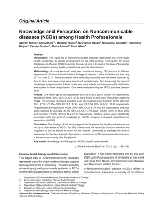 Original Article
Knowledge and Perception on Noncommunicable
diseases (NCDs) among Health Professionals
Azreen Momen Chowdhury1, Manzoor Kader2, Nayeemul Hasan1, Nirupama Talukder3, Rashimul
Haque4, Feroze Quader5, Matia Ahmed6 Shah Alam4
Abstract
Introduction: The rapid rise of Noncommunicable diseases represents one of the major
health challenges to global development in the 21st century. Among the 20 Grand
Challenges in Chronic NCDs the priority focuses of area is to explore the level of knowledge
and perception among health professionals and its determinants.
Methodology: A cross-sectional study was conducted among 160 doctors in different
departments of Uttara Adhunik Medical College & Hospital, Uttara in Dhaka city from July
2011 to June 2012. The respondents were selected purposively and data were collected by
face to face interview using semi-structured questionnaire. For assessing the level of
knowledge and perception, Likerts’ scale was used initially and then percentile distribution
was applied for final categorization. Data were analyzed using the SPSS soft ware (version
16.0)
Results: The mean age of the respondents was 38.9 ±10.5 years. Out of 160 respondents,
almost one-third (30%, 95% CI-22.9, 37.1) were found to have poor knowledge regarding
NCDs. The average, good and excellent level of knowledge were found in 28.0% (95% CI-
15.1, 27.9), 21.5% (95% CI-15.1, 27.9), and 20.5 %( 95% CI-14.2, 26.8) respectively.
Regarding the perception on NCDs, 30% (95% CI-22.9, 37.1) of the respondents had poor
score followed by average 30.5% (95% CI-23.4, 37.6),good 22.5% (95% CI-16.0, 29.0)
and excellent 17.0% (95%CI-11.2-22.8) respectively. Working areas were statistically
associated with the level of knowledge (p <0.05), however it showed insignificant for
perception (p>0.05).
Conclusion: The findings of this study suggest that in general the health professionals are
not up to date aware of NCDs. So, this underscores the necessity of much attention and
programs on NCDs should be taken for the doctors’ community to increase the level of
awareness for the best interest of prevention and control of Noncommunicable disease in
a low resource country like Bangladesh.
Key words: Knowledge and Perception, NCDs, Health professionals
(J Uttara Adhunik Med Coll. 2013; 3(2) : 147-153).
1. Department of Community Medicine, Uttara Adhunik Medical College
2. Senior Consultant, Cardiology, Tangail Sadar Hospital
3. Department of Forensic Medicine, Uttara Adhunik Medical College
4. Department of Neuro Medicine, Uttara Adhunik Medical College
5. Department of Surgery, Uttara Adhunik Medical College
6. Department of Physiology, Uttara Adhunik Medical College
Address for correspondence: Dr.Azreen Momen Chowdhury, Assistant Professor, Department of Community Medicine, Uttara
Adhunik Medical College
Introduction & Background Information
The rapid rise of Noncommunicable diseases
represents one of the major health challenges to global
development in the 21st century. The world is clearly
witnessing a growing man-made epidemic of NCDs
which is being aggravated by a rapidly ageing global
population. It has been estimated that by the year
2020 up to three-quarters of all deaths in the world
will result from NCDs, and Ischemic heart disease
and Depression will top the list.1
A Noncommunicable disease (NCDs) refers to
noninfectious diseases- a variety of conditions
 