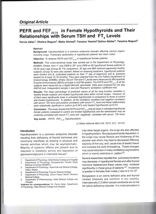Original Article
PEFR and FEF25_7' in Female Hypothyroids and Their
Relationships with Serum TSH and FT, Levels
pervin Akterl, Shelina Begumz, Matia Ahmeds, Farzana Yesmin4,selina Akhtars, Tanzima Begumo
Abstract
Background: Hypothyroidism ls a common endocrine disorder affecting vbrious organs
including lungs. Putmonary ctysfunction in hypothyroid patients has been noted.
Objective: To observe PEFR and FEF2s-7sin hypothyroid female patients'
Methods: Ihis cross-se ctional study was carried out in the Department of Physiology'
BSMMU, Dhaka, from 1"t July 2008 to 30th June 2009 on 60 hypothyroid female patients of
30-50 years age (Group B). For comparison, 30 age and BMI matched apparently healthy
sublects (Group A) were also studied. Based on receiving treatment, hypothyroid patients
were divided into B, (untreated patients on their 1"t day of diagnosis) and B, (patients-
treated for at least 12-1 I months). They were selected from the Out Patient Deparlment of
Endocrinology, BSMMU, Dhaka. Serum TSH and FTotevels were measured by Microparticle
Enzyme lmmunoassay (MEtA) principle in AxSYM syslem. The PEFR and FEFru.ruof all the
subT'ects were measured by a digital MicroDL spirometer. Data were analyzed by one way
ANOVA test, tndependent sample t- test and Pearson's correlation coefficient test'
Resu/fs.. The mean percentage of predicted values of all the lung function variables in
healthy female subTecfs and treated hypothyroicts were within normal ranges. However, all
of them were significantly lower in untreated hypothyroids in comparison fo fhose of control
and treated hypothyroids. tn addition, all the ventilatory variables had negative correlation
with serum TSH tevel and positive correlation with serum FTo level and these relationships
were statisticalty significant in control (p<0.001) and treated hypothyroids (p<0.01).
Conclusion: This study reveats that PEFR and FEFrr-rumay be lower in untreated hypothyroid
female patients compared to control and treated hypothyroids and the deterioration may be
positivety correlated with serum FTn level and negatively correlated with serum TSH level.
Key words : PEFR, FEF2i.7s. Hypothyroidism
(J lJttara Adhunik Med Coll. 2013; 3(1) : 44-47).
Like other target organs, the lungs are also affected
i n hypothyroid ism. Mucopolysaccharide deposition in
the lungs may cause fibrosis and thickening of the
alveolar wall which may lead to decreased diffusing
capacity of the lung and cause loss of elastic tissue
and increase the work of breathing. These changes
may cause reduction in many ventilatory lung functions
which is mainly restrictive in patternls.
Several researchers reported that pulmonary functions
may decrease in hypothyroid female and after thyroid
hormone replacement these values may increase
significantly in these group of patients 3-7. lncidence
is greater in females than males ( ratio is 5-10:1)8.
Bangladesh is an iodine deficient area and thyroid
related diseases are common in our country'
lnternationally 2.2 billion people worldwide are at risk
for iodine deficiency disorder. lt is more prevalent in
lntroduction
Hypothyroidism is a common endocrine disorder
resulting from deficiency of thyroid hormones and
commonly manifests as slowing in physical and
mental activities which may be asymptomatic.
Majority of systemic effects are present due to
reduction in metabolic activity and deposition of
glycosaminoglycans in interstitial tissuesl.
1 . Departmeni of Physiology, Delta Medical College and Hospital
2. Department of Physiology, Bangabandhu Sheikh Mujib
Medical University (BSMMU).
3. Department of Physiology, Uttara Adhunik Medical College,
Uttara, Dhaka
4. Department of Physiology, Popular Medical College
5. Department of Physiology, Zainul Haque Sikder Womens
Medical College
6. Department of Pharmacology, Delia Medical College and
Hospital
Address for correspondence: Dr. Pervin Akter' Department
of Physiology, Delta Medical College and Hospital
 