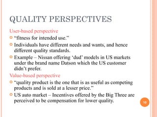 QUALITY PERSPECTIVES User-based perspective “ fitness for intended use.” Individuals have different needs and wants, and hence different quality standards. Example – Nissan offering ‘dud’ models in US markets under the brand name Datson which the US customer didn’t prefer. Value-based perspective “ quality product is the one that is as useful as competing products and is sold at a lesser price.” US auto market – Incentives offered by the Big Three are perceived to be compensation for lower quality. 