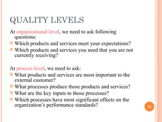 QUALITY LEVELS At  organizational level , we need to ask following questions: Which products and services meet your expectations? Which products and services you need that you are not currently receiving? At  process level , we need to ask: What products and services are most important to the external customer? What processes produce those products and services? What are the key inputs to those processes? Which processes have most significant effects on the organization’s performance standards? 