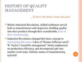 HISTORY OF QUALITY MANAGEMENT … To know the future, know the past! Before Industrial Revolution, skilled craftsmen served both as manufacturers and inspectors, building quality into their products through their considerable  pride in their workmanship .  Industrial Revolution changed this basic concept to  interchangeable parts . Likes of Thomas Jefferson and F. W. Taylor (“scientific management” fame) emphasized on production efficiency and decomposed jobs into smaller work tasks. Holistic nature of manufacturing rejected! 