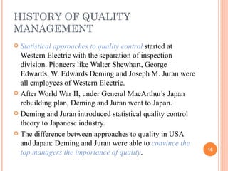 HISTORY OF QUALITY MANAGEMENT Statistical approaches to quality control  started at Western Electric with the separation of inspection division. Pioneers like Walter Shewhart, George Edwards, W. Edwards Deming and Joseph M. Juran were all employees of Western Electric. After World War II, under General MacArthur's Japan rebuilding plan, Deming and Juran went to Japan. Deming and Juran introduced statistical quality control theory to Japanese industry.  The difference between approaches to quality in USA and Japan: Deming and Juran were able to  convince the top managers the importance of quality .  