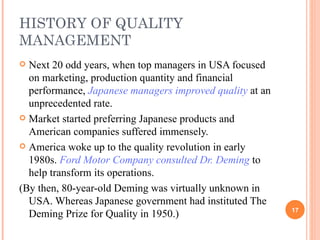 HISTORY OF QUALITY MANAGEMENT Next 20 odd years, when top managers in USA focused on marketing, production quantity and financial performance,  Japanese managers improved quality  at an unprecedented rate. Market started preferring Japanese products and American companies suffered immensely. America woke up to the quality revolution in early 1980s.  Ford Motor Company consulted Dr. Deming  to help transform its operations.  (By then, 80-year-old Deming was virtually unknown in USA. Whereas Japanese government had instituted The Deming Prize for Quality in 1950.) 