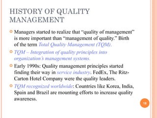 HISTORY OF QUALITY MANAGEMENT Managers started to realize that “quality of management” is more important than “management of quality.” Birth of the term  Total Quality Management (TQM) .   TQM – Integration of quality principles into organization’s management systems . Early 1990s: Quality management principles started finding their way in  service industry . FedEx, The Ritz-Carton Hotel Company were the quality leaders. TQM recognized worldwide : Countries like Korea, India, Spain and Brazil are mounting efforts to increase quality awareness. 
