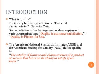INTRODUCTION What is quality? Dictionary has many definitions: “Essential characteristic,” “Superior,” etc. Some definitions that have gained wide acceptance in various organizations: “ Quality is customer satisfaction ,” “ Quality is Fitness for Use .” The American National Standards Institute (ANSI) and the American Society for Quality (ASQ) define quality as: “ The totality of features and characteristics of a product or service that bears on its ability to satisfy given needs. ” 