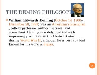 THE DEMING PHILOSOPHY William Edwards Deming  ( October 14 ,  1900 – December 20 ,  1993 ) was an  American   statistician , college professor, author, lecturer, and consultant. Deming is widely credited with improving production in the United States during  World War II , although he is perhaps best known for his work in  Japan . 