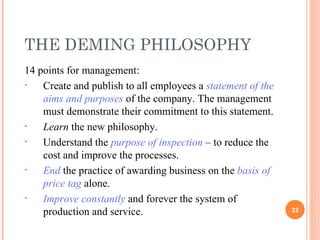 14 points for management:  Create and publish to all employees a  statement of the aims and purposes  of the company. The management must demonstrate their commitment to this statement. Learn  the new philosophy. Understand the  purpose of inspection  – to reduce the cost and improve the processes. End  the practice of awarding business on the  basis of price tag  alone. Improve constantly  and forever the system of production and service. THE DEMING PHILOSOPHY 
