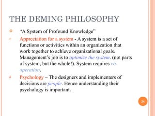 THE DEMING PHILOSOPHY “ A System of Profound Knowledge” Appreciation for a system  - A system is a set of functions or activities within an organization that work together to achieve organizational goals. Management’s job is to  optimize the system . (not parts of system, but the whole!). System requires  co-operation . Psychology  – The designers and implementers of decisions are  people . Hence understanding their psychology is important.  