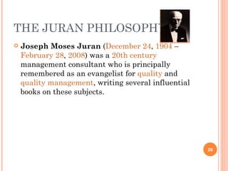 THE JURAN PHILOSOPHY Joseph Moses Juran  ( December 24 ,  1904  –  February 28 ,  2008 ) was a  20th century  management consultant who is principally remembered as an evangelist for  quality  and  quality management , writing several influential books on these subjects. 