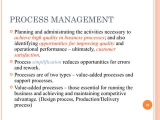 PROCESS MANAGEMENT Planning and administrating the activities necessary to  achieve high quality in business processes ; and also identifying  opportunities for improving quality  and operational performance – ultimately,  customer satisfaction . Process  simplification  reduces opportunities for errors and rework. Processes are of two types – value-added processes and support processes. Value-added processes – those essential for running the business and achieving and maintaining competitive advantage. (Design process, Production/Delivery process) 