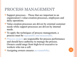 PROCESS MANAGEMENT Support processes – Those that are important to an organization’s value-creation processes, employees and daily operations. Value creation processes are driven by external customer needs while support processes are driven by internal needs. To apply the techniques of process management, a process must be  repeatable and measurable .  Process owners  are responsible for process performance and should have authority to manage the process. Owners could range from high-level executive to workers who run a cell. Assigning owners ensures  accountability . 