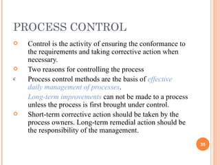PROCESS CONTROL Control is the activity of ensuring the conformance to the requirements and taking corrective action when necessary. Two reasons for controlling the process Process control methods are the basis of  effective daily management of processes . Long-term improvements  can not be made to a process unless the process is first brought under control. Short-term corrective action should be taken by the process owners. Long-term remedial action should be the responsibility of the management. 