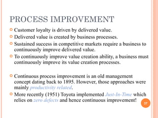 PROCESS IMPROVEMENT Customer loyalty is driven by delivered value. Delivered value is created by business processes. Sustained success in competitive markets require a business to continuously improve delivered value. To continuously improve value creation ability, a business must continuously improve its value creation processes. Continuous process improvement is an old management concept dating back to 1895. However, those approaches were mainly  productivity related . More recently (1951) Toyota implemented  Just-In-Time  which relies on  zero defects  and hence continuous improvement! 