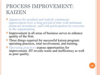 PROCESS IMPROVEMENT: KAIZEN Japanese for gradual and orderly continuous improvement over a long period of time with minimum financial investment, and with participation by everyone in the organization . Improvement in all areas of business serves to enhance quality of the firm. Three things required for successful kaizen program: operating practices, total involvement, and training. Operating practices  expose opportunities for improvement. JIT reveals waste and inefficiency as well as poor quality. 