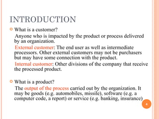 INTRODUCTION What is a customer? Anyone who is impacted by the product or process delivered by an organization.  External customer : The end user as well as intermediate processors. Other external customers may not be purchasers but may have some connection with the product. Internal customer : Other divisions of the company that receive the processed product. What is a product? The  output of the process  carried out by the organization. It may be goods (e.g. automobiles, missile), software (e.g. a computer code, a report) or service (e.g. banking, insurance) 