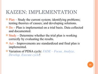KAIZEN: IMPLEMENTATION Plan  – Study the current system; identifying problems; testing theories of causes; and developing solutions. Do  – Plan is implemented on a trial basis. Data collected and documented. Study  – Determine whether the trial plan is working correctly by evaluating the results. Act  – Improvements are standardized and final plan is implemented.  Variation of PDSA cycle:  FADE – Focus, Analyze, Develop, Execute cycle ! 