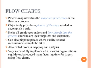 FLOW CHARTS Process map identifies the  sequence of activities  or the flow in a process.  Objectively provides a  picture of the steps  needed to accomplish a task. Helps all employees understand  how they fit into the process  and who are their suppliers and customers.  Can also pinpoint places where quality-related measurements should be taken.  Also called process mapping and analysis. Very successfully implemented in various organizations. e.g. Motorola reduced manufacturing time for pagers using flow charts.  