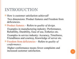 INTRODUCTION How is customer satisfaction achieved? Two dimensions: Product features and Freedom from deficiencies. Product features  – Refers to  quality of design . Examples in manufacturing industry: Performance, Reliability, Durability, Ease of use, Esthetics etc. Examples in service industry: Accuracy, Timeliness, Friendliness and courtesy, Knowledge of server etc. Freedom from deficiencies  – Refers to  quality of conformance . Higher conformance means fewer complaints and increased customer satisfaction. 