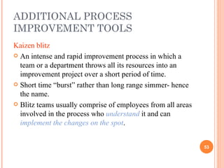 ADDITIONAL PROCESS IMPROVEMENT TOOLS Kaizen blitz An intense and rapid improvement process in which a team or a department throws all its resources into an improvement project over a short period of time. Short time “burst” rather than long range simmer- hence the name. Blitz teams usually comprise of employees from all areas involved in the process who  understand  it and can  implement the changes on the spot . 