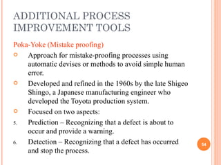 ADDITIONAL PROCESS IMPROVEMENT TOOLS Poka-Yoke (Mistake proofing) Approach for mistake-proofing processes using automatic devises or methods to avoid simple human error. Developed and refined in the 1960s by the late Shigeo Shingo, a Japanese manufacturing engineer who developed the Toyota production system.  Focused on two aspects:  Prediction – Recognizing that a defect is about to occur and provide a warning. Detection – Recognizing that a defect has occurred and stop the process. 