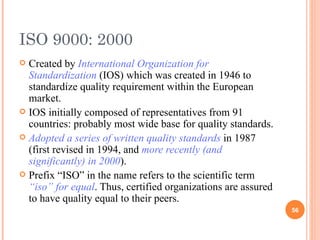 ISO 9000: 2000 Created by  International Organization for Standardization  (IOS) which was created in 1946 to standardize quality requirement within the European market. IOS initially composed of representatives from 91 countries: probably most wide base for quality standards. Adopted a series of written quality standards  in 1987 (first revised in 1994, and  more recently (and significantly) in 2000 ). Prefix “ISO” in the name refers to the scientific term  “iso” for equal . Thus, certified organizations are assured to have quality equal to their peers.  