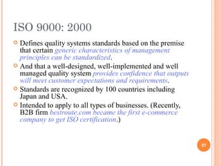 ISO 9000: 2000 Defines quality systems standards based on the premise that certain  generic characteristics of management principles can be standardized .  And that a well-designed, well-implemented and well managed quality system  provides confidence that outputs will meet customer expectations and requirements . Standards are recognized by 100 countries including Japan and USA. Intended to apply to all types of businesses. (Recently, B2B firm  bestroute.com became the first e-commerce company to get ISO certification .) 