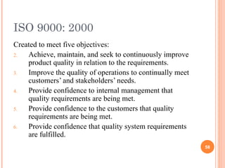 ISO 9000: 2000 Created to meet five objectives: Achieve, maintain, and seek to continuously improve product quality in relation to the requirements. Improve the quality of operations to continually meet customers’ and stakeholders’ needs. Provide confidence to internal management that quality requirements are being met. Provide confidence to the customers that quality requirements are being met. Provide confidence that quality system requirements are fulfilled. 