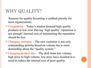 WHY QUALITY? Reasons for quality becoming a cardinal priority for most organizations: Competition  – Today’s market demand high quality products at low cost. Having `high quality’ reputation is not enough! Internal cost of maintaining the reputation should be less. Changing customer  – The new customer is not only commanding priority based on volume but is more demanding about the “quality system.” Changing product mix  – The shift from low volume, high price to high volume, low price have resulted in a need to reduce the internal cost of poor quality. 