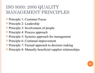 ISO 9000: 2000 QUALITY MANAGEMENT PRINCIPLES Principle 1: Customer Focus Principle 2: Leadership Principle 3: Involvement of people Principle 4: Process approach Principle 5: Systems approach for management Principle 6: Continual improvement Principle 7: Factual approach to decision making Principle 8: Mutually beneficial supplier relationships. 