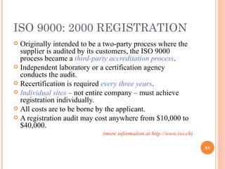 ISO 9000: 2000 REGISTRATION Originally intended to be a two-party process where the supplier is audited by its customers, the ISO 9000 process became a  third-party accreditation process . Independent laboratory or a certification agency conducts the audit. Recertification is required  every three years . Individual sites  – not entire company – must achieve registration individually.  All costs are to be borne by the applicant. A registration audit may cost anywhere from $10,000 to $40,000. (more information at http://www.iso.ch) 