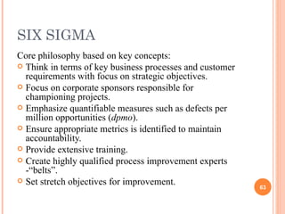 SIX SIGMA Core philosophy based on key concepts: Think in terms of key business processes and customer requirements with focus on strategic objectives. Focus on corporate sponsors responsible for championing projects. Emphasize quantifiable measures such as defects per million opportunities ( dpmo ). Ensure appropriate metrics is identified to maintain accountability. Provide extensive training. Create highly qualified process improvement experts -“belts”. Set stretch objectives for improvement. 