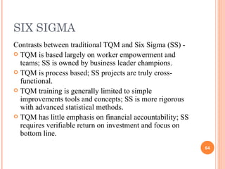 SIX SIGMA Contrasts between traditional TQM and Six Sigma (SS) -  TQM is based largely on worker empowerment and teams; SS is owned by business leader champions. TQM is process based; SS projects are truly cross-functional. TQM training is generally limited to simple improvements tools and concepts; SS is more rigorous with advanced statistical methods. TQM has little emphasis on financial accountability; SS requires verifiable return on investment and focus on bottom line. 