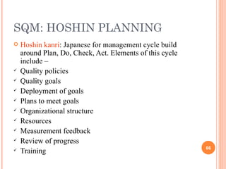 SQM: HOSHIN PLANNING Hoshin kanri : Japanese for management cycle build around Plan, Do, Check, Act. Elements of this cycle include –  Quality policies Quality goals Deployment of goals Plans to meet goals Organizational structure Resources Measurement feedback Review of progress Training 