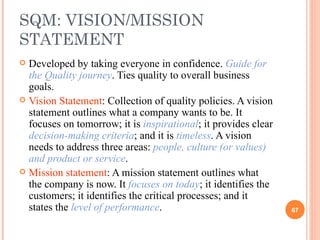 SQM: VISION/MISSION STATEMENT Developed by taking everyone in confidence.  Guide for the Quality journey . Ties quality to overall business goals. Vision Statement : Collection of quality policies. A vision statement outlines what a company wants to be. It focuses on tomorrow; it is  inspirational ; it provides clear  decision-making criteria ; and it is   timeless . A vision needs to address three areas:  people, culture (or values) and product or service .  Mission statement : A mission statement outlines what the company is now. It  focuses on today ; it identifies the customers; it identifies the critical processes; and it states the  level of performance .  