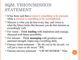 SQM: VISION/MISSION STATEMENT It has been said that a  vision is something to be pursued , while a  mission is something to be accomplished .  Mission is what you do best every day, and vision is what the future looks like because you do that mission so exceedingly well.  For vision – Think  leading  with inspiration and courage, obsessed with future possibility. For mission – Think  managing  with greatness and untamed strength, improving everything daily. Famous vision statement – “ By the end of the decade, we will put a man on the moon. ” JFK. Famous mission statement – “ CRUSH REEBOK. ” Nike 